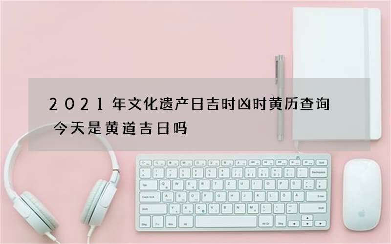 2021年文化遗产日吉时凶时黄历查询 今天是黄道吉日吗